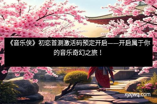 《音乐侠》初恋首测激活码预定开启——开启属于你的音乐奇幻之旅！