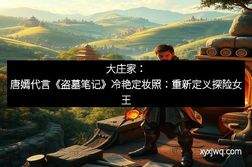 大庄家：唐嫣代言《盗墓笔记》冷艳定妆照：重新定义探险女王